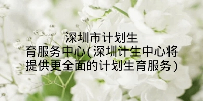 深圳市计划生育服务中心(深圳计生中心将提供更全面的计划生育服务)