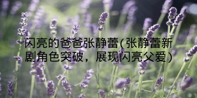 闪亮的爸爸张静蕾(张静蕾新剧角色突破,展现闪亮父爱)