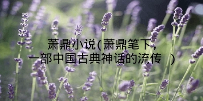 萧鼎小说(萧鼎笔下,一部中国古典神话的流传 )