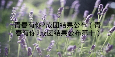 青春有你2成团结果公布(青春有你2成团结果公布第十)